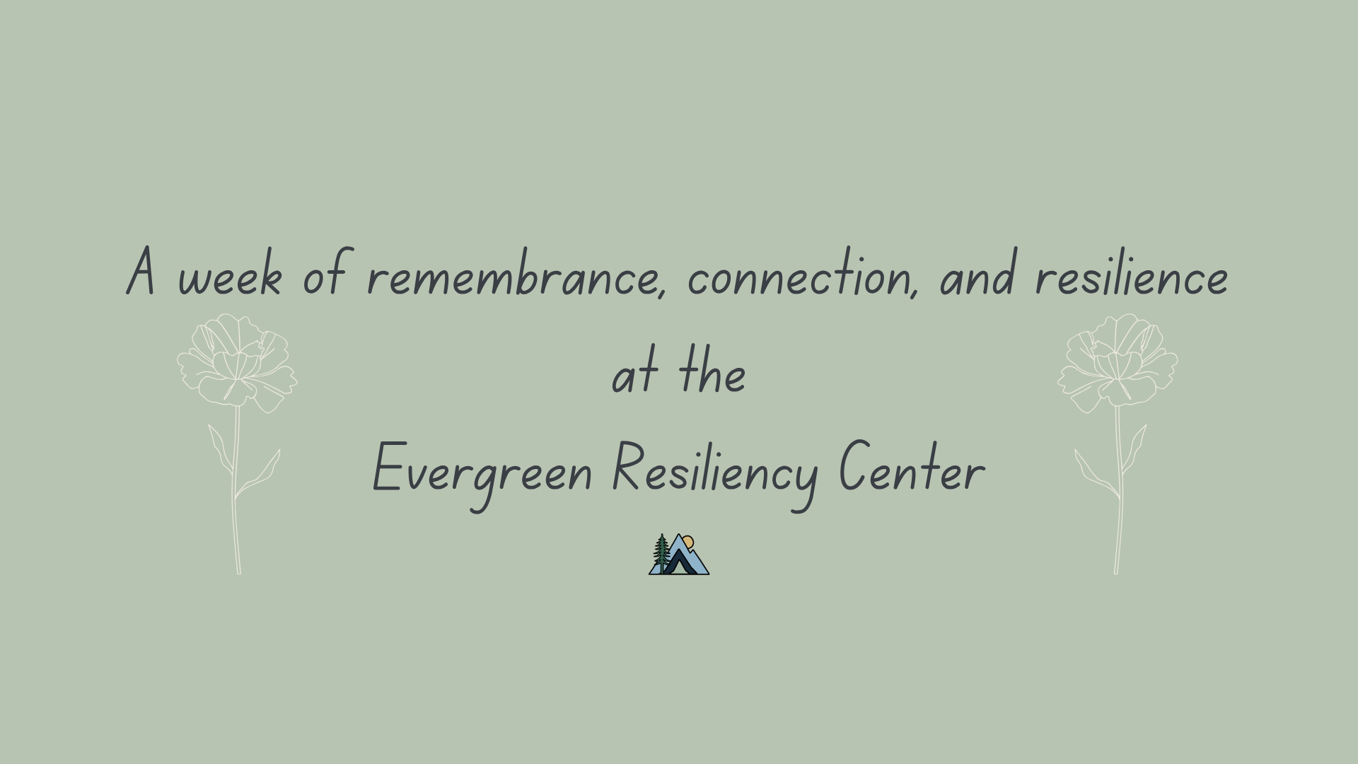 Graphic with line drawings in white of two flowers and text reading 'A week of remembrance, connection, and resilience at the Evergreen Resiliency Center.'